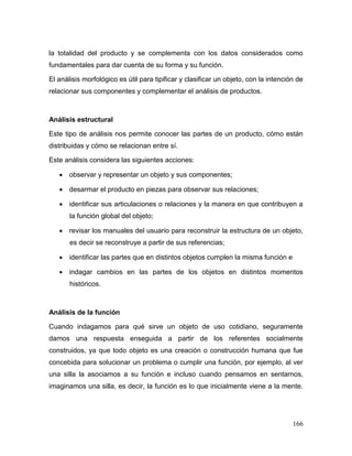 166 
la totalidad del producto y se complementa con los datos considerados como fundamentales para dar cuenta de su forma y su función. 
El análisis morfológico es útil para tipificar y clasificar un objeto, con la intención de relacionar sus componentes y complementar el análisis de productos. 
Análisis estructural 
Este tipo de análisis nos permite conocer las partes de un producto, cómo están distribuidas y cómo se relacionan entre sí. 
Este análisis considera las siguientes acciones: 
 observar y representar un objeto y sus componentes; 
 desarmar el producto en piezas para observar sus relaciones; 
 identificar sus articulaciones o relaciones y la manera en que contribuyen a la función global del objeto; 
 revisar los manuales del usuario para reconstruir la estructura de un objeto, es decir se reconstruye a partir de sus referencias; 
 identificar las partes que en distintos objetos cumplen la misma función e 
 indagar cambios en las partes de los objetos en distintos momentos históricos. 
Análisis de la función 
Cuando indagamos para qué sirve un objeto de uso cotidiano, seguramente damos una respuesta enseguida a partir de los referentes socialmente construidos, ya que todo objeto es una creación o construcción humana que fue concebida para solucionar un problema o cumplir una función, por ejemplo, al ver una silla la asociamos a su función e incluso cuando pensamos en sentarnos, imaginamos una silla, es decir, la función es lo que inicialmente viene a la mente.  