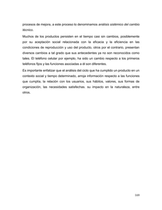 169 
procesos de mejora, a este proceso lo denominamos análisis sistémico del cambio técnico. 
Muchos de los productos persisten en el tiempo casi sin cambios, posiblemente por su aceptación social relacionada con la eficacia y la eficiencia en las condiciones de reproducción y uso del producto, otros por el contrario, presentan diversos cambios a tal grado que sus antecedentes ya no son reconocidos como tales. El teléfono celular por ejemplo, ha sido un cambio respecto a los primeros teléfonos fijos y las funciones asociadas a él son diferentes. 
Es importante enfatizar que el análisis del ciclo que ha cumplido un producto en un contexto social y tiempo determinado, arroja información respecto a las funciones que cumplía, la relación con los usuarios, sus hábitos, valores, sus formas de organización, las necesidades satisfechas, su impacto en la naturaleza, entre otros.  
