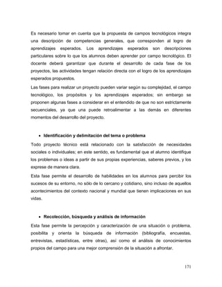 171 
Es necesario tomar en cuenta que la propuesta de campos tecnológicos integra una descripción de competencias generales, que corresponden al logro de aprendizajes esperados. Los aprendizajes esperados son descripciones particulares sobre lo que los alumnos deben aprender por campo tecnológico. El docente deberá garantizar que durante el desarrollo de cada fase de los proyectos, las actividades tengan relación directa con el logro de los aprendizajes esperados propuestos. 
Las fases para realizar un proyecto pueden variar según su complejidad, el campo tecnológico, los propósitos y los aprendizajes esperados; sin embargo se proponen algunas fases a considerar en el entendido de que no son estrictamente secuenciales, ya que una puede retroalimentar a las demás en diferentes momentos del desarrollo del proyecto. 
 Identificación y delimitación del tema o problema 
Todo proyecto técnico está relacionado con la satisfacción de necesidades sociales o individuales; en este sentido, es fundamental que el alumno identifique los problemas o ideas a partir de sus propias experiencias, saberes previos, y los exprese de manera clara. 
Esta fase permite el desarrollo de habilidades en los alumnos para percibir los sucesos de su entorno, no sólo de lo cercano y cotidiano, sino incluso de aquellos acontecimientos del contexto nacional y mundial que tienen implicaciones en sus vidas. 
 Recolección, búsqueda y análisis de información 
Esta fase permite la percepción y caracterización de una situación o problema, posibilita y orienta la búsqueda de información (bibliografía, encuestas, entrevistas, estadísticas, entre otras), así como el análisis de conocimientos propios del campo para una mejor comprensión de la situación a afrontar.  