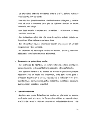 176 
- La temperatura ambiente debe ser de entre 15 y 18° C, con una humedad relativa del 40 al 60 por ciento. 
- Las máquinas y equipos estarán convenientemente protegidos, y distarán unos de otros lo suficiente para que los operarios realicen su trabajo libremente y sin peligro. 
- Los fosos estarán protegidos con barandillas, o debidamente cubiertos cuando no se utilizan. 
- Las instalaciones eléctricas y la toma de corriente estarán dotadas de dispositivos diferenciales y de tomas de tierra. 
- Los lubricantes y líquidos inflamables estarán almacenados en un local independiente y bien ventilado. 
- El laboratorio de Tecnología contará con lavabos, duchas y vestuarios adecuados, en función del número de alumnos. 
 Accesorios de protección y auxilio 
- Los extintores de incendios, en número suficiente, estarán distribuidos estratégicamente, en lugares fácilmente accesibles y bien señalizados. 
- Los operarios tendrán a su alcance los medios de protección personal necesarios para el trabajo que desarrollan, como son: cascos para la protección de golpes en la cabeza, orejeras para la protección de los oídos cuando el ruido es muy intenso, gafas, mascarillas, pantallas de soldadura, guantes, ropa y calzado de seguridad. 
 Lesiones comunes 
- Lesiones por caídas. Estas lesiones pueden ser originadas por espacio insuficiente en el laboratorio de Tecnología o difíciles accesos al mismo; abandono de piezas, conjuntos o herramientas en los lugares de paso; piso  