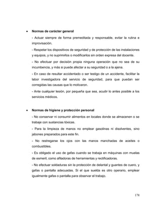 178 
 Normas de carácter general 
- Actuar siempre de forma premeditada y responsable, evitar la rutina e improvisación. 
- Respetar los dispositivos de seguridad y de protección de las instalaciones y equipos, y no suprimirlos o modificarlos sin orden expresa del docente. 
- No efectuar por decisión propia ninguna operación que no sea de su incumbencia, y más si puede afectar a su seguridad o a la ajena. 
- En caso de resultar accidentado o ser testigo de un accidente, facilitar la labor investigadora del servicio de seguridad, para que puedan ser corregidas las causas que lo motivaron. 
- Ante cualquier lesión, por pequeña que sea, acudir lo antes posible a los servicios médicos. 
 Normas de higiene y protección personal 
- No conservar ni consumir alimentos en locales donde se almacenen o se trabaje con sustancias tóxicas. 
- Para la limpieza de manos no emplear gasolinas ni disolventes, sino jabones preparados para este fin. 
- No restregarse los ojos con las manos manchadas de aceites o combustibles. 
- Es obligado el uso de gafas cuando se trabaja en máquinas con muelas de esmeril, como afiladoras de herramientas y rectificadoras. 
- No efectuar soldaduras sin la protección de delantal y guantes de cuero, y gafas o pantalla adecuadas. Si el que suelda es otro operario, emplear igualmente gafas o pantalla para observar el trabajo.  