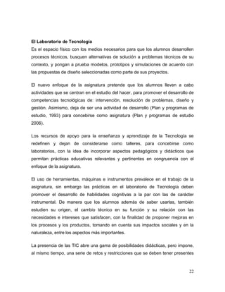 22 
El Laboratorio de Tecnología 
Es el espacio físico con los medios necesarios para que los alumnos desarrollen procesos técnicos, busquen alternativas de solución a problemas técnicos de su contexto, y pongan a prueba modelos, prototipos y simulaciones de acuerdo con las propuestas de diseño seleccionadas como parte de sus proyectos. 
El nuevo enfoque de la asignatura pretende que los alumnos lleven a cabo actividades que se centran en el estudio del hacer, para promover el desarrollo de competencias tecnológicas de: intervención, resolución de problemas, diseño y gestión. Asimismo, deja de ser una actividad de desarrollo (Plan y programas de estudio, 1993) para concebirse como asignatura (Plan y programas de estudio 2006). 
Los recursos de apoyo para la enseñanza y aprendizaje de la Tecnología se redefinen y dejan de considerarse como talleres, para concebirse como laboratorios, con la idea de incorporar aspectos pedagógicos y didácticos que permitan prácticas educativas relevantes y pertinentes en congruencia con el enfoque de la asignatura. 
El uso de herramientas, máquinas e instrumentos prevalece en el trabajo de la asignatura, sin embargo las prácticas en el laboratorio de Tecnología deben promover el desarrollo de habilidades cognitivas a la par con las de carácter instrumental. De manera que los alumnos además de saber usarlas, también estudien su origen, el cambio técnico en su función y su relación con las necesidades e intereses que satisfacen, con la finalidad de proponer mejoras en los procesos y los productos, tomando en cuenta sus impactos sociales y en la naturaleza, entre los aspectos más importantes. 
La presencia de las TIC abre una gama de posibilidades didácticas, pero impone, al mismo tiempo, una serie de retos y restricciones que se deben tener presentes  