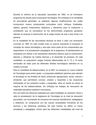 3 
Durante la reforma de la educación secundaria de 1993, no se formularon programas de estudio para la educación tecnológica. Sin embargo en la modalidad de secundarias generales, se realizaron algunas modificaciones, las cuales incorporaron nuevos componentes curriculares como: enfoque, finalidades, objetivo general, lineamientos didácticos y elementos para la evaluación y acreditación que se concretaron en los denominados programas ajustados; además se propuso la disminución de la carga horaria de seis a tres horas a la semana. 
En la modalidad de las secundarias técnicas se llevó a cabo una renovación curricular en 1995. En este modelo hubo un avance importante al incorporar el concepto de cultura tecnológica y seis ejes como parte de los componentes que respondieron a la actualización pedagógica de la asignatura. El planteamiento se caracterizó por ofrecer a los estudiantes elementos básicos para la comprensión, elección y utilización de medios técnicos y el desarrollo de procesos. En esta modalidad, se propusieron cargas horarias diferenciadas de 8, 12 y 16 horas semanales de clase para los diferentes ámbitos tecnológicos definidos en su modelo curricular. 
Para la modalidad de telesecundaria, en el 2001 se incorporó un nuevo material de Tecnología para primer grado. La propuesta estableció opciones para abordar la tecnología en los ámbitos de salud, producción agropecuaria, social, cultural y ambiental, que permitieran conocer, analizar y responder a las situaciones enfrentadas en los contextos rurales y marginales, sitios en donde se ubican la mayoría de las telesecundarias. Sin embargo los trabajos de renovación de materiales educativos quedaron inconclusos. 
Aún con todos los esfuerzos realizados por cada modalidad, es necesario llevar a cabo la actualización de la asignatura de Tecnología en el nivel de educación secundaria, con el propósito de incorporar los avances disciplinarios, pedagógicos y didácticos, en congruencia con las nuevas necesidades formativas de los alumnos y las dinámicas escolares. De esta manera se define un marco conceptual y pedagógico común para las diferentes modalidades del nivel de  