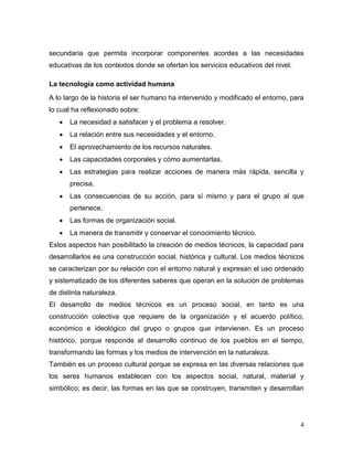 4 
secundaria que permita incorporar componentes acordes a las necesidades educativas de los contextos donde se ofertan los servicios educativos del nivel. 
La tecnología como actividad humana 
A lo largo de la historia el ser humano ha intervenido y modificado el entorno, para lo cual ha reflexionado sobre: 
 La necesidad a satisfacer y el problema a resolver. 
 La relación entre sus necesidades y el entorno. 
 El aprovechamiento de los recursos naturales. 
 Las capacidades corporales y cómo aumentarlas. 
 Las estrategias para realizar acciones de manera más rápida, sencilla y precisa. 
 Las consecuencias de su acción, para sí mismo y para el grupo al que pertenece. 
 Las formas de organización social. 
 La manera de transmitir y conservar el conocimiento técnico. 
Estos aspectos han posibilitado la creación de medios técnicos, la capacidad para desarrollarlos es una construcción social, histórica y cultural. Los medios técnicos se caracterizan por su relación con el entorno natural y expresan el uso ordenado y sistematizado de los diferentes saberes que operan en la solución de problemas de distinta naturaleza. 
El desarrollo de medios técnicos es un proceso social, en tanto es una construcción colectiva que requiere de la organización y el acuerdo político, económico e ideológico del grupo o grupos que intervienen. Es un proceso histórico, porque responde al desarrollo continuo de los pueblos en el tiempo, transformando las formas y los medios de intervención en la naturaleza. 
También es un proceso cultural porque se expresa en las diversas relaciones que los seres humanos establecen con los aspectos social, natural, material y simbólico; es decir, las formas en las que se construyen, transmiten y desarrollan  