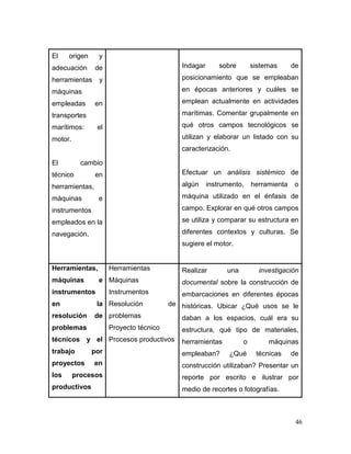 46 
El origen y adecuación de herramientas y máquinas empleadas en transportes marítimos: el motor. 
El cambio técnico en herramientas, máquinas e instrumentos empleados en la navegación. 
Indagar sobre sistemas de posicionamiento que se empleaban en épocas anteriores y cuáles se emplean actualmente en actividades marítimas. Comentar grupalmente en qué otros campos tecnológicos se utilizan y elaborar un listado con su caracterización. 
Efectuar un análisis sistémico de algún instrumento, herramienta o máquina utilizado en el énfasis de campo. Explorar en qué otros campos se utiliza y comparar su estructura en diferentes contextos y culturas. Se sugiere el motor. 
Herramientas, máquinas e instrumentos en la resolución de problemas técnicos y el trabajo por proyectos en los procesos productivos 
Herramientas 
Máquinas 
Instrumentos 
Resolución de problemas 
Proyecto técnico 
Procesos productivos 
Realizar una investigación documental sobre la construcción de embarcaciones en diferentes épocas históricas. Ubicar ¿Qué usos se le daban a los espacios, cuál era su estructura, qué tipo de materiales, herramientas o máquinas empleaban? ¿Qué técnicas de construcción utilizaban? Presentar un reporte por escrito e ilustrar por medio de recortes o fotografías.  