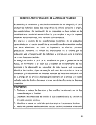 48 
BLOQUE III. TRANSFORMACIÓN DE MATERIALES Y ENERGÍA 
En este bloque se retoman y articulan los contenidos de los bloques I y II para analizar los materiales desde dos perspectivas: la primera considera el origen, las características y la clasificación de los materiales, se hace énfasis en la relación de sus características con la función que cumplen; la segunda propone el estudio de los materiales, tanto naturales como sintéticos. 
Se propone el análisis de las características funcionales de los productos desarrollados en un campo tecnológico y su relación con los materiales con los que están elaborados, así como su importancia en diversos procesos productivos. Asimismo, se revisan las implicaciones en el entorno por la extracción, uso y transformación de materiales y energía, así como la manera de prever riesgos ambientales. 
La energía se analiza a partir de su transformación para la generación de la fuerza, el movimiento y el calor que posibilitan el funcionamiento de los procesos o la elaboración de productos; de esta manera será necesario identificar las fuentes y tipos de energía, así como los mecanismos para su conversión y su relación con los motores. También es necesario abordar el uso de la energía en los procesos técnicos; principalmente en el empleo y el efecto del calor, además de otras formas de energía para la transformación de diversos materiales. 
PROPÓSITOS: 
1. Distinguir el origen, la diversidad y las posibles transformaciones de los materiales según la finalidad. 
2. Clasificar a los materiales de acuerdo a sus características y su función en diversos procesos técnicos. 
3. Identificar el uso de los materiales y de la energía en los procesos técnicos. 
4. Prever los posibles efectos derivados del uso y transformación de materiales  