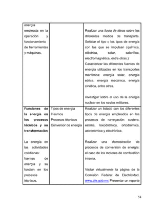 54 
energía empleada en la operación y funcionamiento de herramientas y máquinas. 
Realizar una lluvia de ideas sobre los diferentes medios de transporte. Señalar el tipo o los tipos de energía con las que se impulsan (química, eléctrica, solar, calorífica, electromagnética, entre otras.) 
Caracterizar las diferentes fuentes de energía utilizadas en los transportes marítimos: energía solar, energía eólica, energía mecánica, energía cinética, entre otras. 
Investigar sobre el uso de la energía nuclear en los navíos militares. 
Funciones de la energía en los procesos técnicos y su transformación 
La energía en las actividades cotidianas: fuentes de energía y su función en los procesos técnicos. 
Tipos de energía 
Insumos 
Procesos técnicos 
Conversor de energía 
Realizar un listado con los diferentes tipos de energía empleados en los procesos de navegación: costera, estima, loxodrómica, ortodrómica, astronómica y electrónica. 
Realizar una demostración de procesos de conversión de energía: el caso de los motores de combustión interna. 
Visitar virtualmente la página de la Comisión Federal de Electricidad. www.cfe.gob.mx Presentar un reporte  