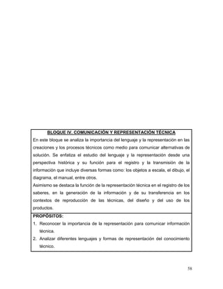 58 
BLOQUE IV. COMUNICACIÓN Y REPRESENTACIÓN TÉCNICA 
En este bloque se analiza la importancia del lenguaje y la representación en las creaciones y los procesos técnicos como medio para comunicar alternativas de solución. Se enfatiza el estudio del lenguaje y la representación desde una perspectiva histórica y su función para el registro y la transmisión de la información que incluye diversas formas como: los objetos a escala, el dibujo, el diagrama, el manual, entre otros. 
Asimismo se destaca la función de la representación técnica en el registro de los saberes, en la generación de la información y de su transferencia en los contextos de reproducción de las técnicas, del diseño y del uso de los productos. 
PROPÓSITOS: 
1. Reconocer la importancia de la representación para comunicar información técnica. 
2. Analizar diferentes lenguajes y formas de representación del conocimiento técnico.  