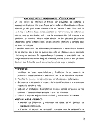 65 
BLOQUE V. PROYECTO DE PRODUCCIÓN ARTESANAL 
En este bloque se introduce al trabajo con proyectos, se pretende el reconocimiento de sus diferentes fases, así como la identificación de problemas técnicos, ya sea para hacer más eficiente un proceso o bien, para crear un producto; se definirán las acciones a realizar; las herramientas, los materiales y energía que se emplearán; así como la representación del proceso y su ejecución. El proyecto deberá hacer énfasis en los procesos productivos artesanales, donde el técnico tiene el conocimiento, interviene y controla todas las fases del proceso. 
El proyecto representa una oportunidad para promover la creatividad e iniciativa de los alumnos por lo que se sugiere que éste se relacione con su contexto, intereses y necesidades. Se propone la reproducción de un proceso técnico que integre los contenidos de los bloques anteriores, que dé solución a un problema técnico y sea de interés para la comunidad donde se ubica la escuela. 
PROPÓSITOS: 
1. Identificar las fases, características y finalidades de un proyecto de producción artesanal orientado a la satisfacción de necesidades e intereses. 
2. Planificar los insumos y medios técnicos para la ejecución del proyecto. 
3. Representar gráficamente el proyecto de producción artesanal y el proceso a seguir para llevarlo a cabo. 
4. Elaborar un producto o desarrollar un proceso técnico cercano a su vida cotidiana como parte del proyecto de producción artesanal. 
5. Evaluar el proyecto de producción artesanal y comunicar los resultados. 
APRENDIZAJES ESPERADOS: 
 Definen los propósitos y describen las fases de un proyecto de reproducción artesanal. 
 Ejecutan el proyecto de producción artesanal para la satisfacción de  
