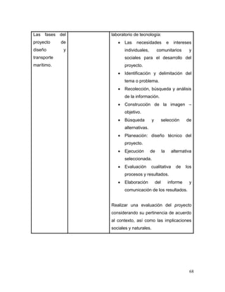 68 
Las fases del proyecto de diseño y transporte marítimo. 
laboratorio de tecnología: 
 Las necesidades e intereses individuales, comunitarios y sociales para el desarrollo del proyecto. 
 Identificación y delimitación del tema o problema. 
 Recolección, búsqueda y análisis de la información. 
 Construcción de la imagen – objetivo. 
 Búsqueda y selección de alternativas. 
 Planeación: diseño técnico del proyecto. 
 Ejecución de la alternativa seleccionada. 
 Evaluación cualitativa de los procesos y resultados. 
 Elaboración del informe y comunicación de los resultados. 
Realizar una evaluación del proyecto considerando su pertinencia de acuerdo al contexto, así como las implicaciones sociales y naturales. 
 