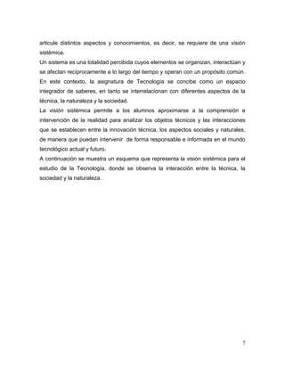 7 
articule distintos aspectos y conocimientos, es decir, se requiere de una visión sistémica. 
Un sistema es una totalidad percibida cuyos elementos se organizan, interactúan y se afectan recíprocamente a lo largo del tiempo y operan con un propósito común. En este contexto, la asignatura de Tecnología se concibe como un espacio integrador de saberes, en tanto se interrelacionan con diferentes aspectos de la técnica, la naturaleza y la sociedad. 
La visión sistémica permite a los alumnos aproximarse a la comprensión e intervención de la realidad para analizar los objetos técnicos y las interacciones que se establecen entre la innovación técnica, los aspectos sociales y naturales, de manera que puedan intervenir de forma responsable e informada en el mundo tecnológico actual y futuro. 
A continuación se muestra un esquema que representa la visión sistémica para el estudio de la Tecnología, donde se observa la interacción entre la técnica, la sociedad y la naturaleza. 
 