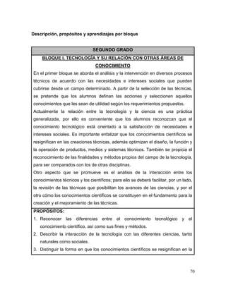 70 
Descripción, propósitos y aprendizajes por bloque 
SEGUNDO GRADO 
BLOQUE I. TECNOLOGÍA Y SU RELACIÓN CON OTRAS ÁREAS DE CONOCIMIENTO 
En el primer bloque se aborda el análisis y la intervención en diversos procesos técnicos de acuerdo con las necesidades e intereses sociales que pueden cubrirse desde un campo determinado. A partir de la selección de las técnicas, se pretende que los alumnos definan las acciones y seleccionen aquellos conocimientos que les sean de utilidad según los requerimientos propuestos. 
Actualmente la relación entre la tecnología y la ciencia es una práctica generalizada, por ello es conveniente que los alumnos reconozcan que el conocimiento tecnológico está orientado a la satisfacción de necesidades e intereses sociales. Es importante enfatizar que los conocimientos científicos se resignifican en las creaciones técnicas, además optimizan el diseño, la función y la operación de productos, medios y sistemas técnicos. También se propicia el reconocimiento de las finalidades y métodos propios del campo de la tecnología, para ser comparados con los de otras disciplinas. 
Otro aspecto que se promueve es el análisis de la interacción entre los conocimientos técnicos y los científicos; para ello se deberá facilitar, por un lado, la revisión de las técnicas que posibilitan los avances de las ciencias, y por el otro cómo los conocimientos científicos se constituyen en el fundamento para la creación y el mejoramiento de las técnicas. 
PROPÓSITOS: 
1. Reconocer las diferencias entre el conocimiento tecnológico y el conocimiento científico, así como sus fines y métodos. 
2. Describir la interacción de la tecnología con las diferentes ciencias, tanto naturales como sociales. 
3. Distinguir la forma en que los conocimientos científicos se resignifican en la  