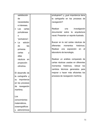73 
satisfacción de necesidades e intereses. 
 Las cartas portuláneas o “portulanos”. 
 La edición de las primeras cartas y atlas náuticos en proyección cilíndrica. 
El desarrollo de la cartografía y su importancia en los procesos de navegación marítima. 
Los conocimientos matemáticos, oceanográficos y astronómicos 
produjeran? y ¿qué importancia tiene la cartografía en los procesos de navegación? 
Realizar una investigación documental sobre la arquitectura naval. Presentar un reporte ilustrado. 
Buscar en la red cartas náuticas de diferentes momentos históricos. Realizar una exposición en el laboratorio de tecnología. 
Realizar un análisis comparado de cartas náuticas usadas en diferentes momentos históricos. Ubicar los cambios técnicos generados para mejorar o hacer más eficientes los procesos de navegación marítima. 
 