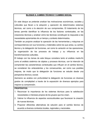 76 
BLOQUE II. CAMBIO TÉCNICO Y CAMBIO SOCIAL 
En este bloque se pretende analizar las motivaciones económicas, sociales y culturales que llevan a la adopción y operación de determinados sistemas técnicos, así como a la elección de sus componentes. El tratamiento de los temas permite identificar la influencia de los factores contextuales, en las creaciones técnicas y analizar cómo las técnicas constituyen la respuesta a las necesidades apremiantes de un tiempo y contexto determinados. 
También se propone analizar la operación de las herramientas y máquinas en correspondencia con sus funciones y materiales sobre los que actúa, su cambio técnico y la delegación de funciones, así como la variación en las operaciones, la organización de los procesos de trabajo y su influencia en las transformaciones culturales. 
El trabajo con los temas de este bloque considera tanto el análisis medio-fin como el análisis sistémico de objetos y procesos técnicos, con la intención de comprender las características contextuales que influyen en el cambio técnico, se consideran los antecedentes y los consecuentes, así como sus posibles mejoras, de modo que la delegación de funciones se estudie desde una perspectiva técnica y social. 
Asimismo se analiza con profundidad la delegación de funciones en diversos grados de complejidad a través de la exposición de diversos ejemplos para mejorar su comprensión. 
PROPÓSITOS: 
1. Reconocer la importancia de los sistemas técnicos para la satisfacción necesidades e intereses propios de los grupos que los crean. 
2. Valorar la influencia de aspectos socioculturales que favorecen la creación de nuevas técnicas. 
3. Proponer diferentes alternativas de solución para el cambio técnico de acuerdo a diversos contextos locales, regionales y nacionales.  