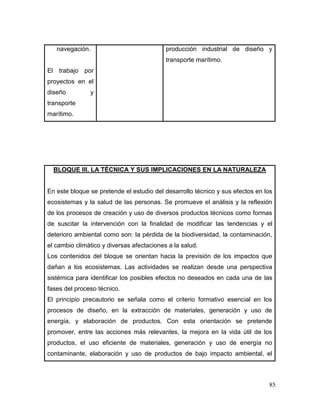 85 
navegación. 
El trabajo por proyectos en el diseño y transporte marítimo. 
producción industrial de diseño y transporte marítimo. 
BLOQUE III. LA TÉCNICA Y SUS IMPLICACIONES EN LA NATURALEZA 
En este bloque se pretende el estudio del desarrollo técnico y sus efectos en los ecosistemas y la salud de las personas. Se promueve el análisis y la reflexión de los procesos de creación y uso de diversos productos técnicos como formas de suscitar la intervención con la finalidad de modificar las tendencias y el deterioro ambiental como son: la pérdida de la biodiversidad, la contaminación, el cambio climático y diversas afectaciones a la salud. 
Los contenidos del bloque se orientan hacia la previsión de los impactos que dañan a los ecosistemas. Las actividades se realizan desde una perspectiva sistémica para identificar los posibles efectos no deseados en cada una de las fases del proceso técnico. 
El principio precautorio se señala como el criterio formativo esencial en los procesos de diseño, en la extracción de materiales, generación y uso de energía, y elaboración de productos. Con esta orientación se pretende promover, entre las acciones más relevantes, la mejora en la vida útil de los productos, el uso eficiente de materiales, generación y uso de energía no contaminante, elaboración y uso de productos de bajo impacto ambiental, el  