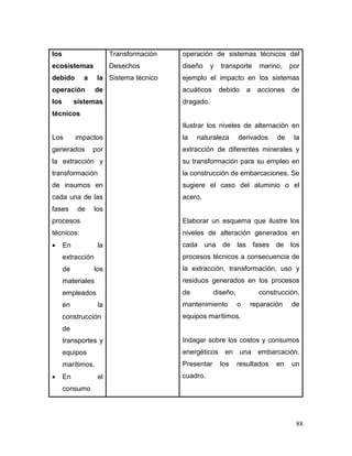 88 
los ecosistemas debido a la operación de los sistemas técnicos 
Los impactos generados por la extracción y transformación de insumos en cada una de las fases de los procesos técnicos: 
 En la extracción de los materiales empleados en la construcción de transportes y equipos marítimos. 
 En el consumo 
Transformación 
Desechos 
Sistema técnico 
operación de sistemas técnicos del diseño y transporte marino, por ejemplo el impacto en los sistemas acuáticos debido a acciones de dragado. 
Ilustrar los niveles de alternación en la naturaleza derivados de la extracción de diferentes minerales y su transformación para su empleo en la construcción de embarcaciones. Se sugiere el caso del aluminio o el acero. 
Elaborar un esquema que ilustre los niveles de alteración generados en cada una de las fases de los procesos técnicos a consecuencia de la extracción, transformación, uso y residuos generados en los procesos de diseño, construcción, mantenimiento o reparación de equipos marítimos. 
Indagar sobre los costos y consumos energéticos en una embarcación. Presentar los resultados en un cuadro.  