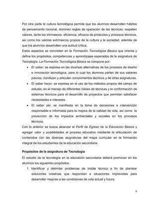 9 
Por otra parte la cultura tecnológica permite que los alumnos desarrollen hábitos de pensamiento racional, dominen reglas de operación de las técnicas; respeten valores, tanto los intrínsecos: eficiencia, eficacia de productos y procesos técnicos, así como los valores extrínsecos propios de la cultura y la sociedad, además de que los alumnos desarrollen una actitud crítica, 
Estos aspectos se concretan en la Formación Tecnológica Básica que orienta y define los propósitos, competencias y aprendizajes esperados de la asignatura de Tecnología. La Formación Tecnológica Básica se compone por: 
 El saber, se expresa en las diversas alternativas de los procesos de diseño e innovación tecnológica, para lo cual los alumnos parten de sus saberes previos, movilizan y articulan conocimientos técnicos y de otras asignaturas. 
 El saber hacer, se expresa en el uso de los métodos propios del campo de estudio, en el manejo de diferentes clases de técnicas y la conformación de sistemas técnicos para el desarrollo de proyectos que permitan satisfacer necesidades e intereses. 
 El saber ser, se manifiesta en la toma de decisiones e intervención responsable e informada para la mejora de la calidad de vida, así como la prevención de los impactos ambientales y sociales en los procesos técnicos. 
Con lo anterior se busca alcanzar el Perfil de Egreso de la Educación Básica y agregar valor y posibilidades al proceso educativo mediante la articulación de contenidos con las diversas asignaturas del mapa curricular en la formación integral de los estudiantes de la educación secundaria. 
Propósitos de la asignatura de Tecnología 
El estudio de la tecnología en la educación secundaria deberá promover en los alumnos los siguientes propósitos: 1. Identificar y delimitar problemas de índole técnico a fin de plantear soluciones creativas que respondan a situaciones imprevistas para desarrollar mejoras a las condiciones de vida actual y futura.  
