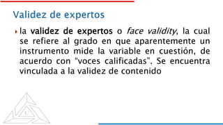  la validez de expertos o face validity, la cual
se refiere al grado en que aparentemente un
instrumento mide la variable en cuestión, de
acuerdo con “voces calificadas”. Se encuentra
vinculada a la validez de contenido
 