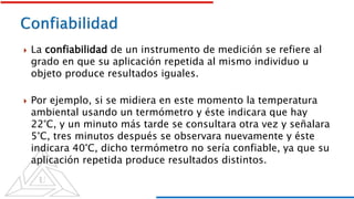  La confiabilidad de un instrumento de medición se refiere al
grado en que su aplicación repetida al mismo individuo u
objeto produce resultados iguales.
 Por ejemplo, si se midiera en este momento la temperatura
ambiental usando un termómetro y éste indicara que hay
22°C, y un minuto más tarde se consultara otra vez y señalara
5°C, tres minutos después se observara nuevamente y éste
indicara 40°C, dicho termómetro no sería confiable, ya que su
aplicación repetida produce resultados distintos.
 
