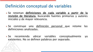  Se retoman definiciones de cada variable a partir de la
revisión de literatura, buscando fuentes primarias y autores
iniciales y de mayor relevancia.
 Se construye una definición personal que retome las
definiciones analizadas.
 Se recomienda ubicar variables conceptualmente ya
existentes. No se definen palabras por separado.
 