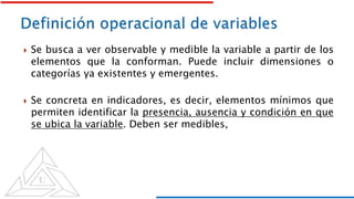  Se busca a ver observable y medible la variable a partir de los
elementos que la conforman. Puede incluir dimensiones o
categorías ya existentes y emergentes.
 Se concreta en indicadores, es decir, elementos mínimos que
permiten identificar la presencia, ausencia y condición en que
se ubica la variable. Deben ser medibles,
 