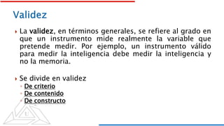  La validez, en términos generales, se refiere al grado en
que un instrumento mide realmente la variable que
pretende medir. Por ejemplo, un instrumento válido
para medir la inteligencia debe medir la inteligencia y
no la memoria.
 Se divide en validez
◦ De criterio
◦ De contenido
◦ De constructo
 