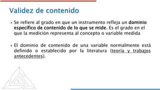  Se refiere al grado en que un instrumento refleja un dominio
específico de contenido de lo que se mide. Es el grado en el
que la medición representa al concepto o variable medida
 El dominio de contenido de una variable normalmente está
definido o establecido por la literatura (teoría y trabajos
antecedentes).
 