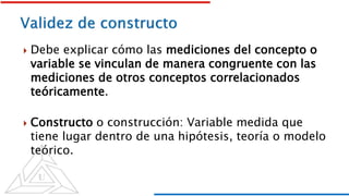 Debe explicar cómo las mediciones del concepto o
variable se vinculan de manera congruente con las
mediciones de otros conceptos correlacionados
teóricamente.
 Constructo o construcción: Variable medida que
tiene lugar dentro de una hipótesis, teoría o modelo
teórico.
 