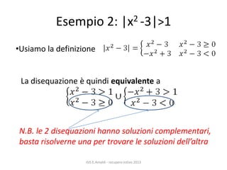 Esempio 2: |x2 -3|>1
ISIS E.Amaldi - recupero estivo 2013
•Usiamo la definizione
La disequazione è quindi equivalente a
N.B. le 2 disequazioni hanno soluzioni complementari,
basta risolverne una per trovare le soluzioni dell’altra
 