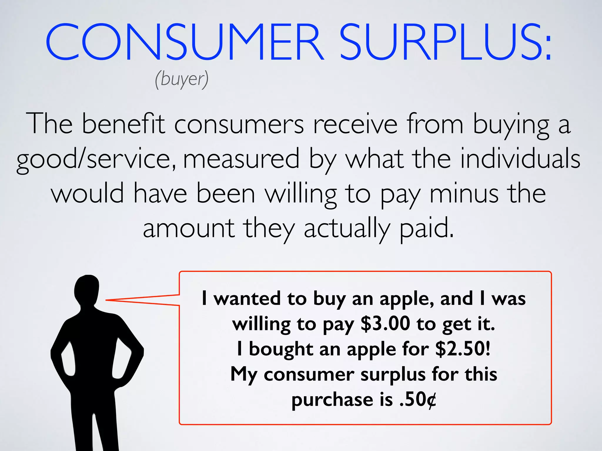 CONSUMER SURPLUS: (buyer) 
The benefit consumers receive from buying a 
good/service, measured by what the individuals 
would have been willing to pay minus the 
amount they actually paid. 
I wanted to buy an apple, and I was 
willing to pay $3.00 to get it. 
I bought an apple for $2.50! 
My consumer surplus for this 
purchase is .50¢ 
 