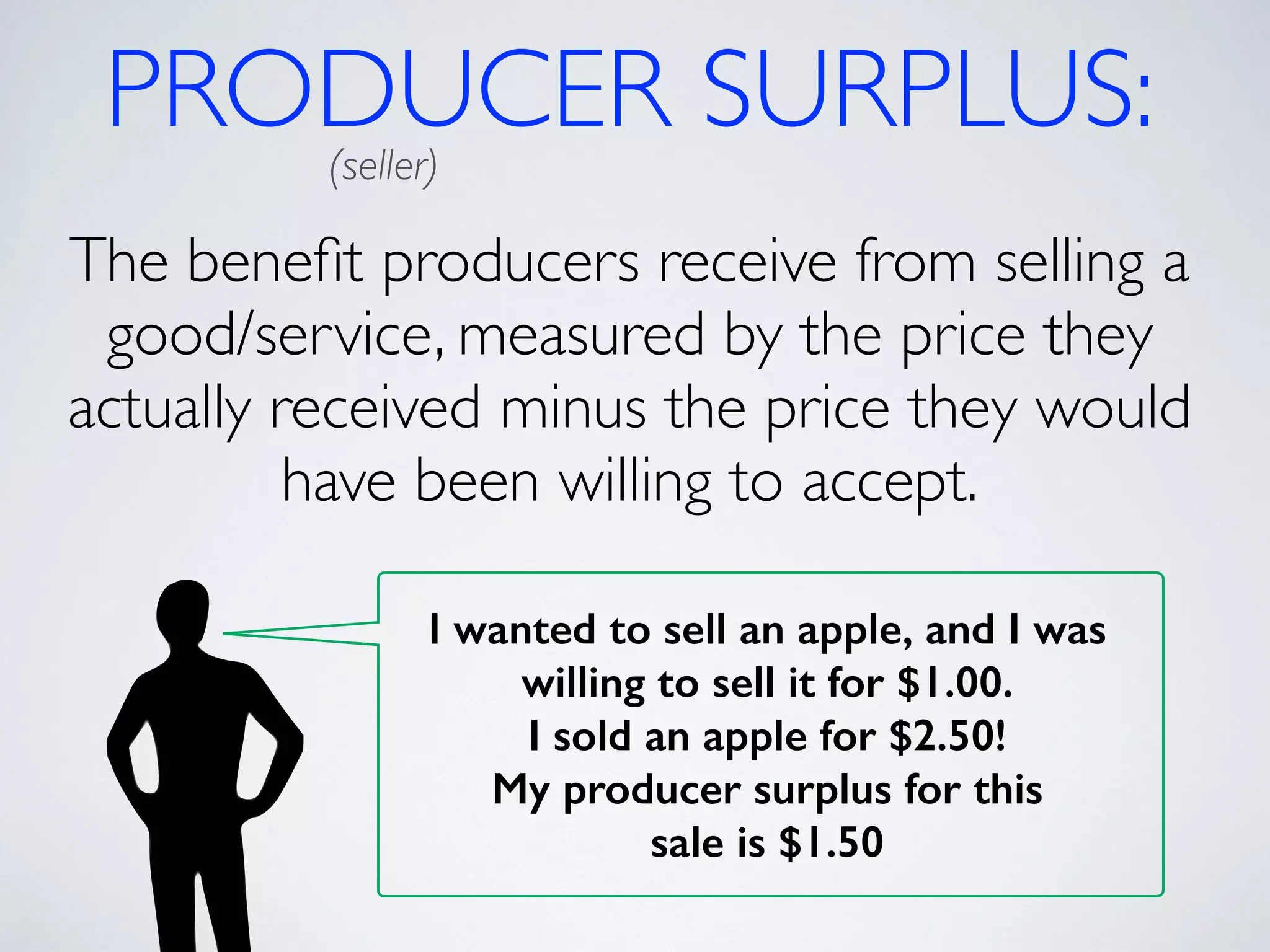 PRODUCER SURPLUS: (seller) 
The benefit producers receive from selling a 
good/service, measured by the price they 
actually received minus the price they would 
have been willing to accept. 
I wanted to sell an apple, and I was 
willing to sell it for $1.00. 
I sold an apple for $2.50! 
My producer surplus for this 
sale is $1.50 
 