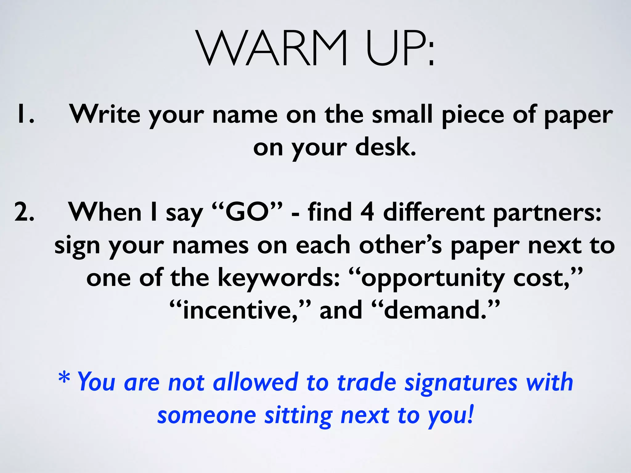 WARM UP: 
1. Write your name on the small piece of paper 
on your desk. 
! 
2. When I say “GO” - find 4 different partners: 
sign your names on each other’s paper next to 
one of the keywords: “opportunity cost,” 
“incentive,” and “demand.” 
! 
* You are not allowed to trade signatures with 
someone sitting next to you! 
 
