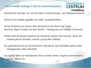 Vad innebär strategi 4 mer än kamratrespons:
Eleverna får samtala, om vad som lärts i undervisningen, om arbetsprocesserna
Eleverna har tydliga uppgifter och roller i gruppaktiviteter.
Ni har ett klimat och strävar efter att eleverna ska känna sig trygga;
eleverna vågar ta risker och göra försök – misstag ses som tillfällen till lärande
Arbeta med att eleverna lyssnar på varandras åsikter med intresse, allvar och
respekt genom att delta i samtal i grupp eller helklass
Du uppmärksammar på ett konstruktivt sätt elever som förefaller passiva eller
oengagerade i olika aktiviteter
Du ingriper alltid vid nedsättande uttryck mellan elever, negativa kommentarer,
suckar, blickar etc.
 