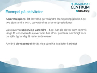 Kamratrespons, låt eleverna ge varandra återkoppling genom t.ex.
two stars and a wish, på varandras arbeten/prestationer
Låt eleverna undervisa varandra – t.ex. kan de elever som kommit
längs få undervisa de elever som har störst problem, samtidigt som
du själv ägnar dig åt resterande elever
Använd elevexempel för att visa på olika kvaliteter i arbetet
Exempel på aktiviteter
 