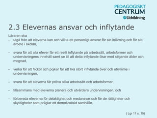 2.3 Elevernas ansvar och inflytande
Läraren ska
- utgå från att eleverna kan och vill ta ett personligt ansvar för sin inlärning och för sitt
arbete i skolan,
- svara för att alla elever får ett reellt inflytande på arbetssätt, arbetsformer och
undervisningens innehåll samt se till att detta inflytande ökar med stigande ålder och
mognad,
- verka för att flickor och pojkar får ett lika stort inflytande över och utrymme i
undervisningen,
- svara för att eleverna får pröva olika arbetssätt och arbetsformer,
- tillsammans med eleverna planera och utvärdera undervisningen, och
- förbereda eleverna för delaktighet och medansvar och för de rättigheter och
skyldigheter som präglar ett demokratiskt samhälle.
( Lgr 11 s. 15)
 
