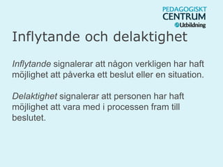 Inflytande och delaktighet
Inflytande signalerar att någon verkligen har haft
möjlighet att påverka ett beslut eller en situation.
Delaktighet signalerar att personen har haft
möjlighet att vara med i processen fram till
beslutet.
 
