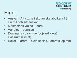 Hinder
• Ansvar - Att vuxna i skolan ska abdikera från
sin roll och sitt ansvar.
• Maktbalans vuxna – barn
• Vår elev – barnsyn
• Dominans - utrymme (pojkar/flickor)
klassrumsklimat;
• Roller – lärare – elev, socialt, kamratskap mm
 