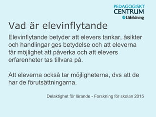 Vad är elevinflytande
Elevinflytande betyder att elevers tankar, åsikter
och handlingar ges betydelse och att eleverna
får möjlighet att påverka och att elevers
erfarenheter tas tillvara på.
Att eleverna också tar möjligheterna, dvs att de
har de förutsättningarna.
Delaktighet för lärande - Forskning för skolan 2015
 