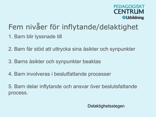 Fem nivåer för inflytande/delaktighet
1. Barn blir lyssnade till
2. Barn får stöd att uttrycka sina åsikter och synpunkter
3. Barns åsikter och synpunkter beaktas
4. Barn involveras i beslutfattande processer
5. Barn delar inflytande och ansvar över beslutsfattande
process.
Delaktighetsstegen
 