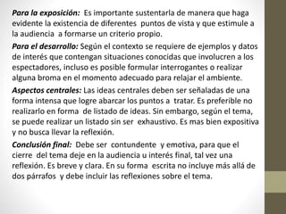 Para la exposición: Es importante sustentarla de manera que haga
evidente la existencia de diferentes puntos de vista y que estimule a
la audiencia a formarse un criterio propio.
Para el desarrollo: Según el contexto se requiere de ejemplos y datos
de interés que contengan situaciones conocidas que involucren a los
espectadores, incluso es posible formular interrogantes o realizar
alguna broma en el momento adecuado para relajar el ambiente.
Aspectos centrales: Las ideas centrales deben ser señaladas de una
forma intensa que logre abarcar los puntos a tratar. Es preferible no
realizarlo en forma de listado de ideas. Sin embargo, según el tema,
se puede realizar un listado sin ser exhaustivo. Es mas bien expositiva
y no busca llevar la reflexión.
Conclusión final: Debe ser contundente y emotiva, para que el
cierre del tema deje en la audiencia u interés final, tal vez una
reflexión. Es breve y clara. En su forma escrita no incluye más allá de
dos párrafos y debe incluir las reflexiones sobre el tema.
 
