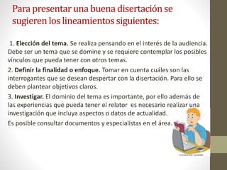 Para presentaruna buena disertaciónse
sugierenlos lineamientossiguientes:
1. Elección del tema. Se realiza pensando en el interés de la audiencia.
Debe ser un tema que se domine y se requiere contemplar los posibles
vínculos que pueda tener con otros temas.
2. Definir la finalidad o enfoque. Tomar en cuenta cuáles son las
interrogantes que se desean despertar con la disertación. Para ello se
deben plantear objetivos claros.
3. Investigar. El dominio del tema es importante, por ello además de
las experiencias que pueda tener el relator es necesario realizar una
investigación que incluya aspectos o datos de actualidad.
Es posible consultar documentos y especialistas en el área..
 