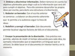 4. Ordenar y discriminar información. Deben tomarse en cuenta los
objetivos planteados para elegir cuál es la información que será útil
para cumplir el objetivo. Para ello conviene desarrollar las propias
ideas por escrito, para darle una estructura a la disertación.
5. Redactar un borrador. Con el escrito anterior
se comienza a elaborar un documento coherente
que le permita a la audiencia seguir la línea de
ideas.
6. Redefinir y corregir el borrador. Este documento
permite localizar algunos factores de falla en el documento.
7. Ensayar la presentación de la disertación. Esta práctica nos
permite, además de medir el tiempo adecuando para cada idea, los
ejemplos relacionados que se expondrán y el lenguaje que se
utilizará. Se debe basar en el documento sin intentar leerlo y en la
memoria.
 