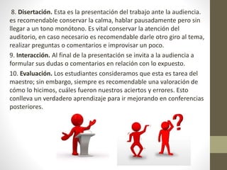 8. Disertación. Esta es la presentación del trabajo ante la audiencia.
es recomendable conservar la calma, hablar pausadamente pero sin
llegar a un tono monótono. Es vital conservar la atención del
auditorio, en caso necesario es recomendable darle otro giro al tema,
realizar preguntas o comentarios e improvisar un poco.
9. Interacción. Al final de la presentación se invita a la audiencia a
formular sus dudas o comentarios en relación con lo expuesto.
10. Evaluación. Los estudiantes consideramos que esta es tarea del
maestro; sin embargo, siempre es recomendable una valoración de
cómo lo hicimos, cuáles fueron nuestros aciertos y errores. Esto
conlleva un verdadero aprendizaje para ir mejorando en conferencias
posteriores.
 