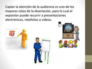 Captar la atención de la audiencia es uno de los
mayores retos de la disertación, para lo cual el
expositor puede recurrir a presentaciones
electrónicas, rotafolios o videos.
 
