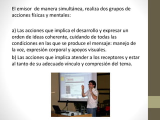 El emisor de manera simultánea, realiza dos grupos de
acciones físicas y mentales:
a) Las acciones que implica el desarrollo y expresar un
orden de ideas coherente, cuidando de todas las
condiciones en las que se produce el mensaje: manejo de
la voz, expresión corporal y apoyos visuales.
b) Las acciones que implica atender a los receptores y estar
al tanto de su adecuado vínculo y compresión del tema.
 