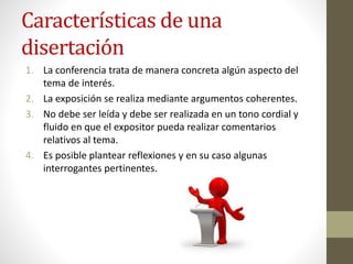 Características de una
disertación
1. La conferencia trata de manera concreta algún aspecto del
tema de interés.
2. La exposición se realiza mediante argumentos coherentes.
3. No debe ser leída y debe ser realizada en un tono cordial y
fluido en que el expositor pueda realizar comentarios
relativos al tema.
4. Es posible plantear reflexiones y en su caso algunas
interrogantes pertinentes.
 