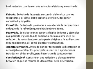 La disertación cuenta con una estructura básica que consta de:
Entrada. Se trata de la puesta en común del emisor con los
receptores y el tema, debe captar la atención, despertar
curiosidad y empatía.
Exposición. Se trata de presentar a la audiencia la perspectiva o
enfoque de la reflexión que se hará sobre el tema.
Desarrollo. Se elabora una secuencia lógica de ideas y ejemplos
que permite ir guiando a la audiencia hacia nuestra línea de
reflexión. Se recomienda en esta parte dirigirse a la audiencia en
segunda persona, así como plantearles preguntas.
Aspectos centrales. Antes de dar por terminada la disertación es
aconsejable recalcar los principales aspectos o aportaciones
tratadas en el desarrollo, para hacerlas más contundentes.
Conclusión final. Consiste en una reflexión o planteamiento
breve en el que se resume la idea central de la disertación.
 