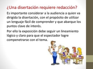 ¿Una disertación requiere redacción?
Es importante considerar a la audiencia a quien va
dirigida la disertación, con el propósito de utilizar
un lenguaje fácil de comprender y que abarque los
puntos clave de interés.
Por ello la exposición debe seguir un lineamiento
lógico y claro para que el espectador logre
compenetrarse con el tema.
 