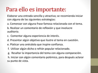 Para ello es importante:
Elaborar una entrada sencilla y atractiva; se recomienda iniciar
con alguna de las siguientes estrategias:
a. Comenzar con alguna frase famosa relacionada con el tema.
b. Realizar un comentario de reflexión y que involucre
auditorio.
c. Comentar alguna experiencia de interés.
d. Presentar algún objetivo que ilustre el tema en cuestión.
e. Platicar una anécdota que inspire confianza.
f. Utilizar algún dicho o refrán popular relacionado.
g. Resaltar la importancia del tema con alguna comparación.
h. Iniciar con algún comentario polémico, para después aclarar
su punto de vista.
 