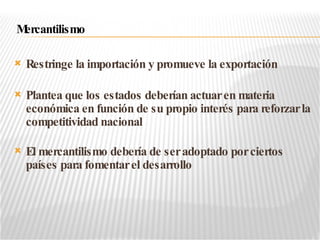 Restringe la importación y promueve la exportación Plantea que los estados deberían actuar en materia económica en función de su propio interés para reforzar la competitividad nacional El mercantilismo debería de ser adoptado por ciertos países para fomentar el desarrollo Mercantilismo 